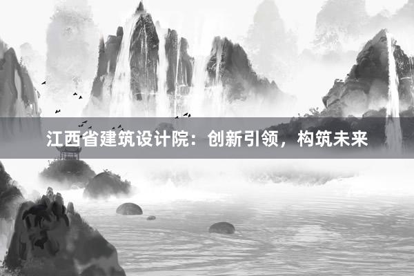 江西省建筑设计院：创新引领，构筑未来