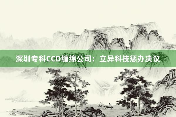 深圳专科CCD缠绵公司：立异科技惩办决议