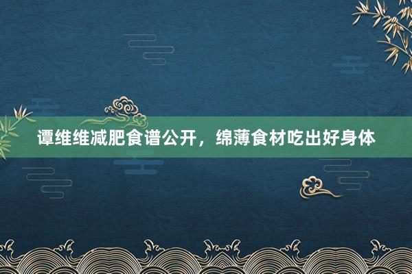 谭维维减肥食谱公开，绵薄食材吃出好身体