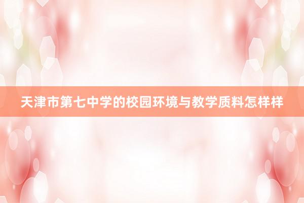 天津市第七中学的校园环境与教学质料怎样样
