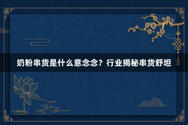 奶粉串货是什么意念念？行业揭秘串货舒坦